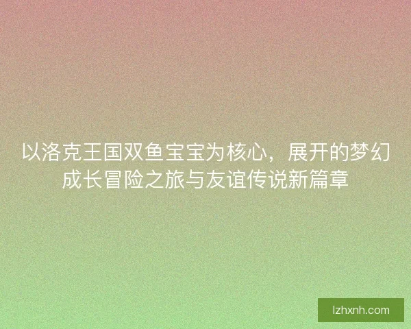 以洛克王国双鱼宝宝为核心，展开的梦幻成长冒险之旅与友谊传说新篇章