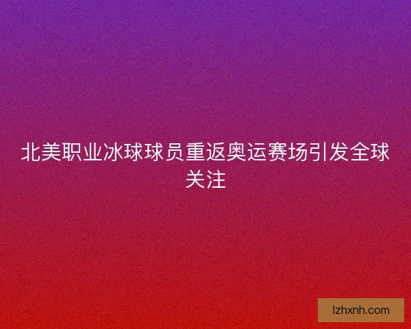北美职业冰球球员重返奥运赛场引发全球关注
