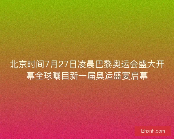 北京时间7月27日凌晨巴黎奥运会盛大开幕全球瞩目新一届奥运盛宴启幕